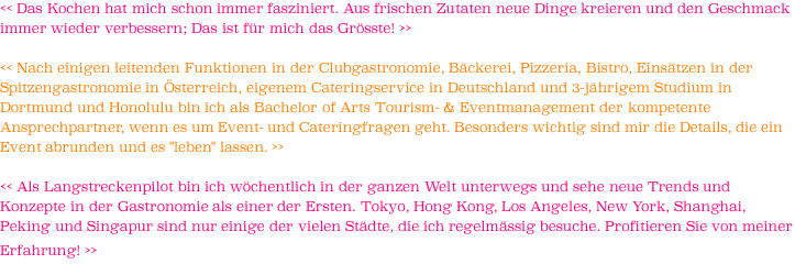 << Das Kochen hat mich schon immer fasziniert. Aus frischen Zutaten neue Dinge kreieren und den Geschmack immer wieder verbessern; Das ist für mich das Grösste! >>   << Nach einigen leitenden Funktionen in der Clubgastronomie, Bäckerei, Pizzeria, Bistro, Einsätzen in der Spitzengastronomie in Österreich, eigenem Cateringservice in Deutschland und 3-jährigem Studium in Dortmund und Honolulu bin ich als Bachelor of Arts Tourism- & Eventmanagement der kompetente Ansprechpartner, wenn es um Event- und Cateringfragen geht. Besonders wichtig sind mir die Details, die ein Event abrunden und es "leben" lassen. >>  << Als Langstreckenpilot bin ich wöchentlich in der ganzen Welt unterwegs und sehe neue Trends und Konzepte in der Gastronomie als einer der Ersten. Tokyo, Hong Kong, Los Angeles, New York, Shanghai, Peking und Singapur sind nur einige der vielen Städte, die ich regelmässig besuche. Profitieren Sie von meiner Erfahrung! >>