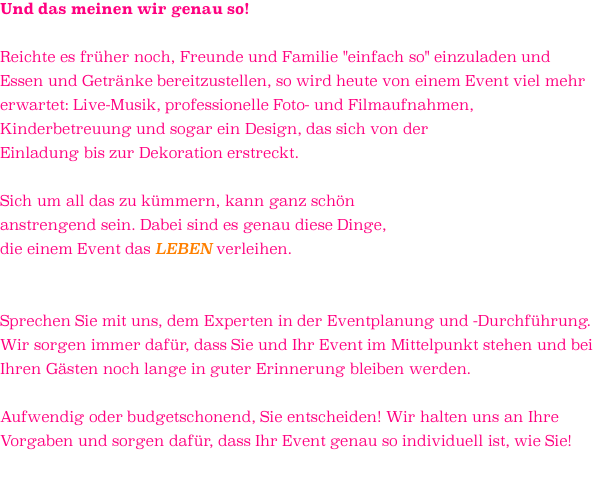 Und das meinen wir genau so!  Reichte es früher noch, Freunde und Familie "einfach so" einzuladen und Essen und Getränke bereitzustellen, so wird heute von einem Event viel mehr erwartet: Live-Musik, professionelle Foto- und Filmaufnahmen, Kinderbetreuung und sogar ein Design, das sich von der  Einladung bis zur Dekoration erstreckt.   Sich um all das zu kümmern, kann ganz schön  anstrengend sein. Dabei sind es genau diese Dinge,  die einem Event das LEBEN verleihen.    Sprechen Sie mit uns, dem Experten in der Eventplanung und -Durchführung.  Wir sorgen immer dafür, dass Sie und Ihr Event im Mittelpunkt stehen und bei Ihren Gästen noch lange in guter Erinnerung bleiben werden.  Aufwendig oder budgetschonend, Sie entscheiden! Wir halten uns an Ihre  Vorgaben und sorgen dafür, dass Ihr Event genau so individuell ist, wie Sie! 