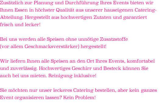 Zusätzlich zur Planung und Durchführung Ihres Events bieten wir Ihnen Essen in höchster Qualität aus unserer hauseigenen Catering- Abteilung. Hergestellt aus hochwertigen Zutaten und garantiert frisch und lecker!  Bei uns werden alle Speisen ohne unnötige Zusatzstoffe  (vor allem Geschmacksverstärker) hergestellt!  Wir liefern Ihnen alle Speisen an den Ort Ihres Events, komfortabel und zuverlässig. Hochwertiges Geschirr und Besteck können Sie auch bei uns mieten. Reinigung inklusive!  Sie möchten nur unser leckeres Catering bestellen, aber kein ganzes Event organisieren lassen? Kein Problem!  