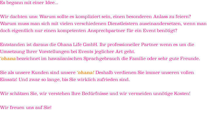 Es begann mit einer Idee...  Wir dachten uns: Warum sollte es kompliziert sein, einen besonderen Anlass zu feiern? Warum muss man sich mit vielen verschiedenen Dienstleistern auseinandersetzen, wenn man doch eigentlich nur einen kompetenten Ansprechpartner für ein Event benötigt?  Entstanden ist daraus die Ohana Life GmbH. Ihr professioneller Partner wenn es um die Umsetzung Ihrer Vorstellungen bei Events jeglicher Art geht.  ‘ohana bezeichnet im hawaiianischen Sprachgebrauch die Familie oder sehr gute Freunde.   Sie als unsere Kunden sind unsere ‘ohana! Deshalb verdienen Sie immer unseren vollen Einsatz! Und zwar so lange, bis Sie wirklich zufrieden sind.   Wir schätzen Sie, wir verstehen Ihre Bedürfnisse und wir vermeiden unnötige Kosten!  Wir freuen uns auf Sie! 